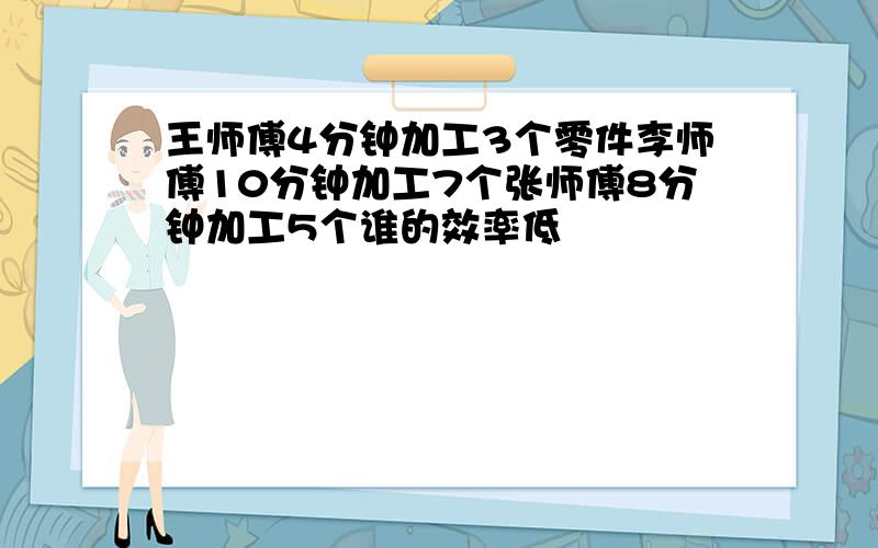 王师傅4分钟加工3个零件李师傅10分钟加工7个张师傅8分钟加工5个谁的效率低