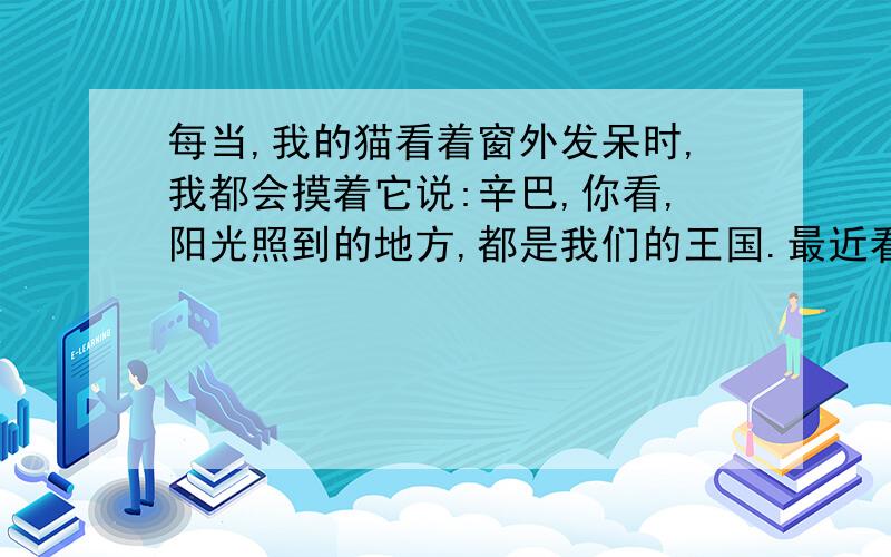 每当,我的猫看着窗外发呆时,我都会摸着它说:辛巴,你看,阳光照到的地方,都是我们的王国.最近看到朋友们都在说这个,