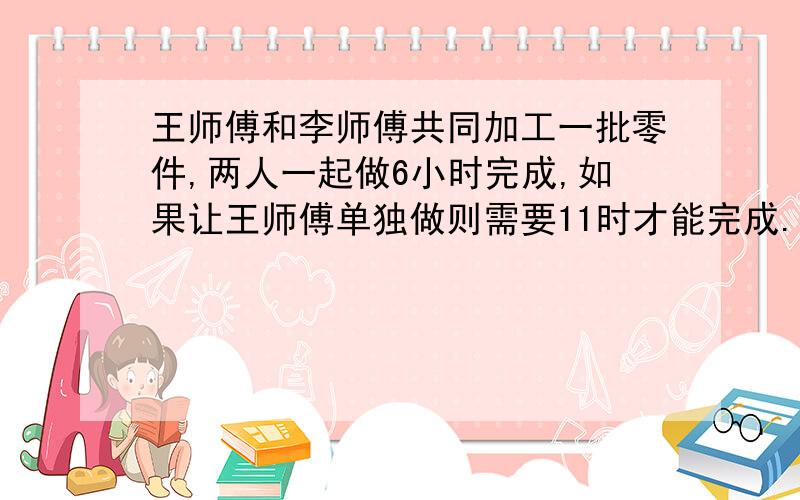 王师傅和李师傅共同加工一批零件,两人一起做6小时完成,如果让王师傅单独做则需要11时才能完成.如果让李师傅单独做,需要及时完成?11点之前要