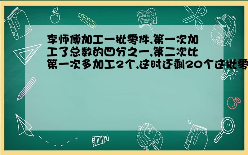 李师傅加工一批零件,第一次加工了总数的四分之一,第二次比第一次多加工2个,这时还剩20个这批零件有几个