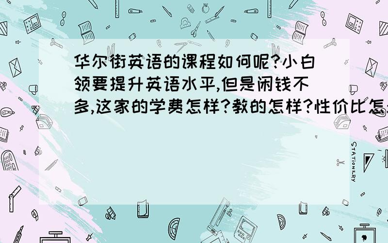 华尔街英语的课程如何呢?小白领要提升英语水平,但是闲钱不多,这家的学费怎样?教的怎样?性价比怎么样?网上说法褒贬不一，可是我挺喜欢他们的方式和环境，新东方人多气氛又闷，到底什