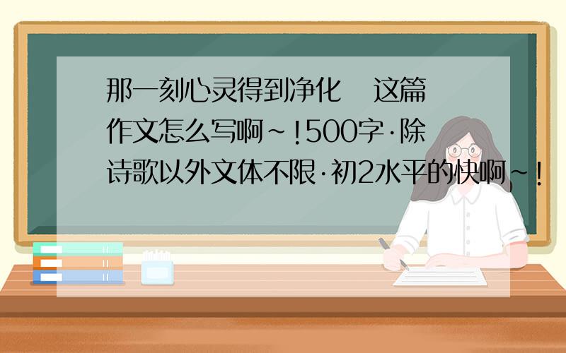 那一刻心灵得到净化   这篇作文怎么写啊~!500字·除诗歌以外文体不限·初2水平的快啊~！