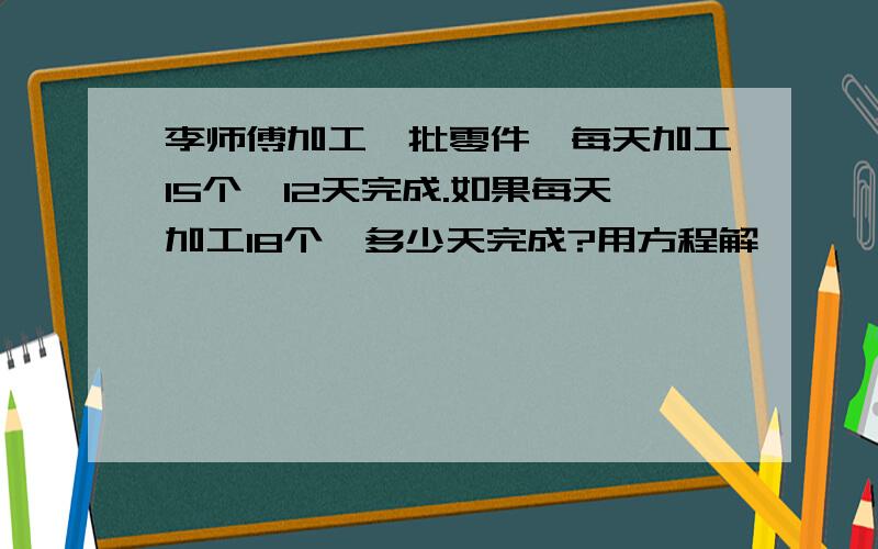 李师傅加工一批零件,每天加工15个,12天完成.如果每天加工18个,多少天完成?用方程解