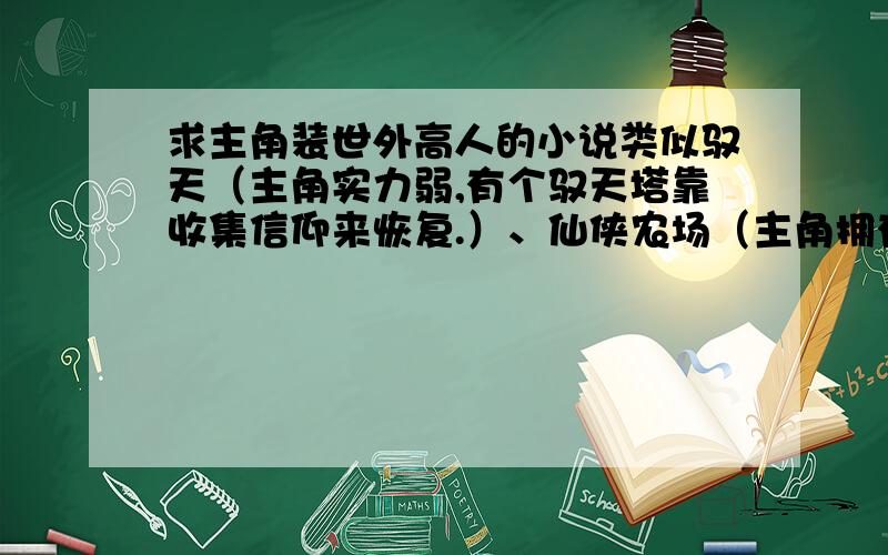 求主角装世外高人的小说类似驭天（主角实力弱,有个驭天塔靠收集信仰来恢复.）、仙侠农场（主角拥有系统,建了个无名楼,在里面无敌,主角本身实力弱.）异界生活助理神（主角实力弱,讲故