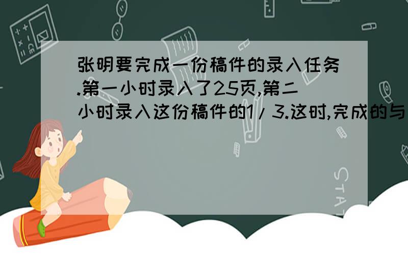 张明要完成一份稿件的录入任务.第一小时录入了25页,第二小时录入这份稿件的1/3.这时,完成的与剩下的比是3:1.这份稿件有多少页?列式