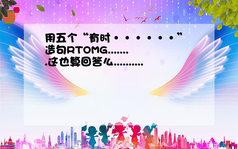 用五个“有时······” 造句RTOMG........这也算回答么..........