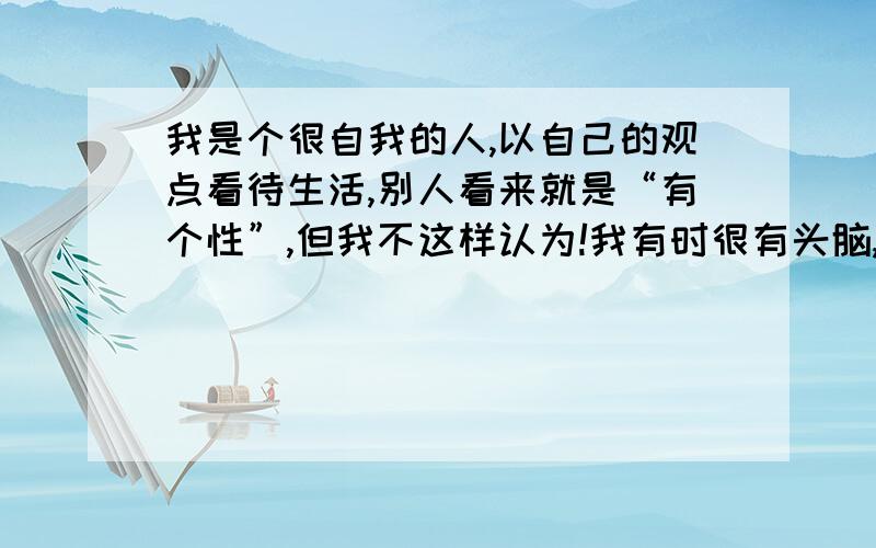 我是个很自我的人,以自己的观点看待生活,别人看来就是“有个性”,但我不这样认为!我有时很有头脑,做事喜欢一意孤行；有时也会找着别人说个不停,我不喜欢与人结群,比较喜欢单独一人；