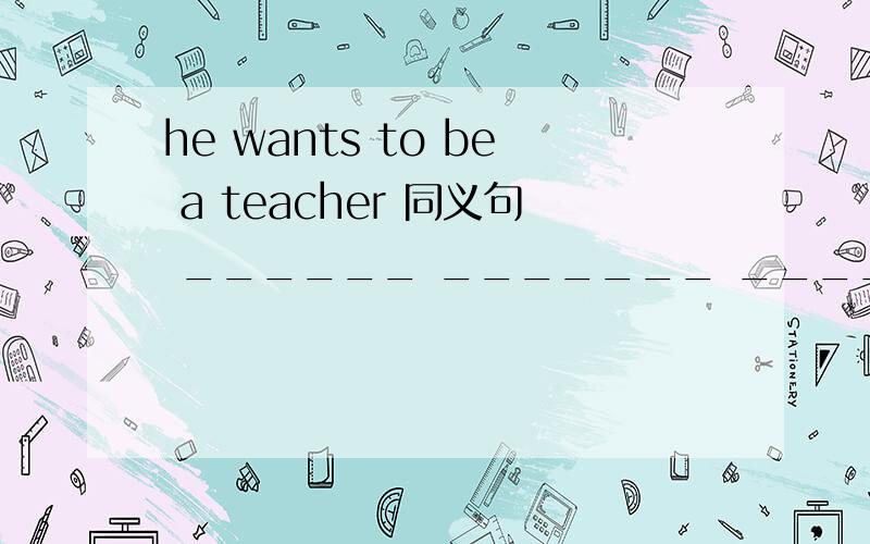 he wants to be a teacher 同义句 ______ _______ _________ be a teacher只有三格he wants to be a teacher 同义句______ _______ _________ be a teacher只有三格