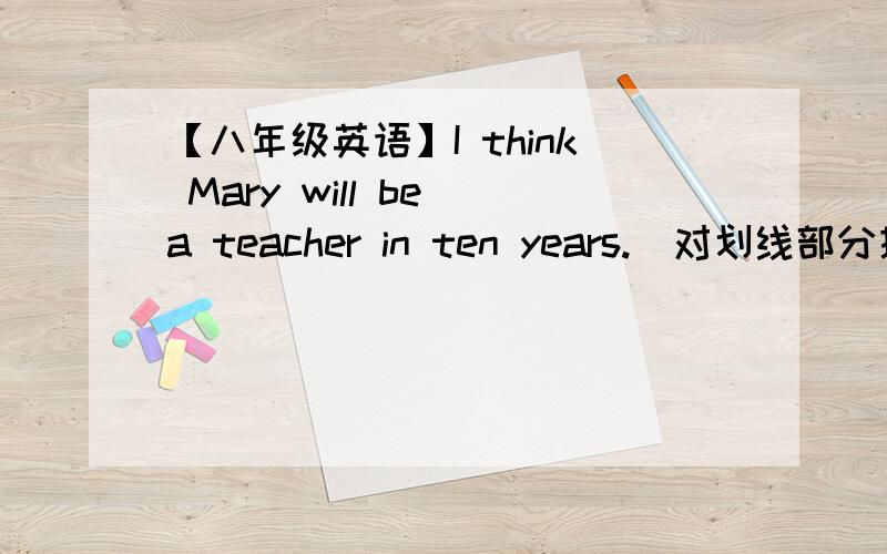 【八年级英语】I think Mary will be a teacher in ten years.(对划线部分提问) 划线部分为 ：a teacher（ ）（ ）you think Mary( )( )in ten years?