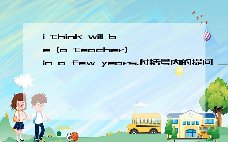 i think will be (a teacher) in a few years.对括号内的提问 _____ ____joe　＿＿　＿＿　ina　few　years