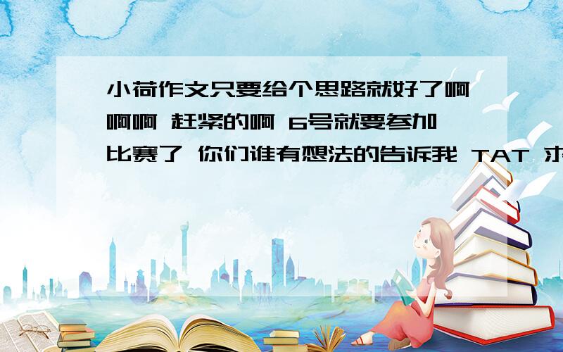 小荷作文只要给个思路就好了啊啊啊 赶紧的啊 6号就要参加比赛了 你们谁有想法的告诉我 TAT 求…… 不要黏贴的 有自己的思路