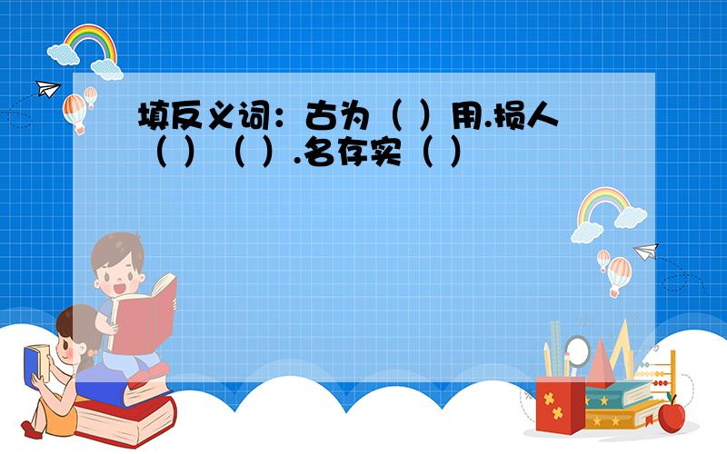 填反义词：古为（ ）用.损人（ ）（ ）.名存实（ ）