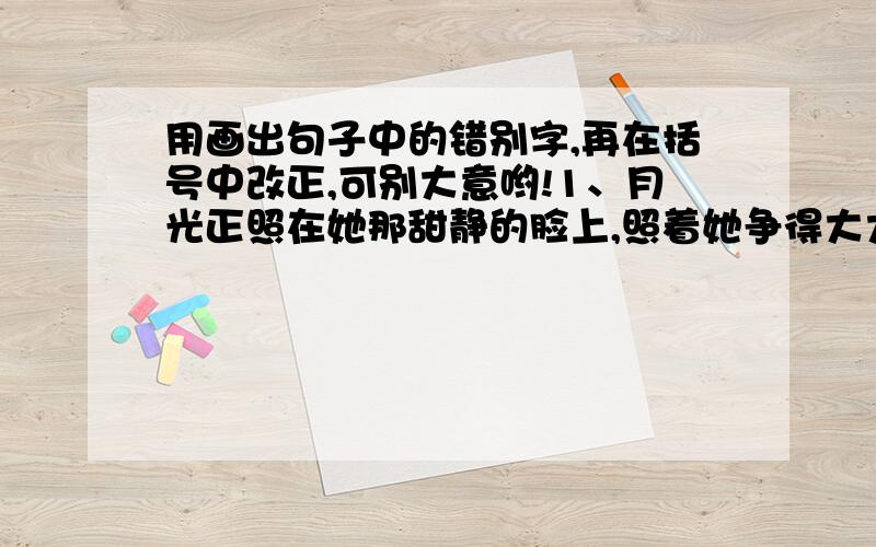 用画出句子中的错别字,再在括号中改正,可别大意哟!1、月光正照在她那甜静的脸上,照着她争得大大的眼睛2、北京自然搏物馆的古生物大厅里,陈列着一具大象的骨架,这就是古代黄河象骨咯