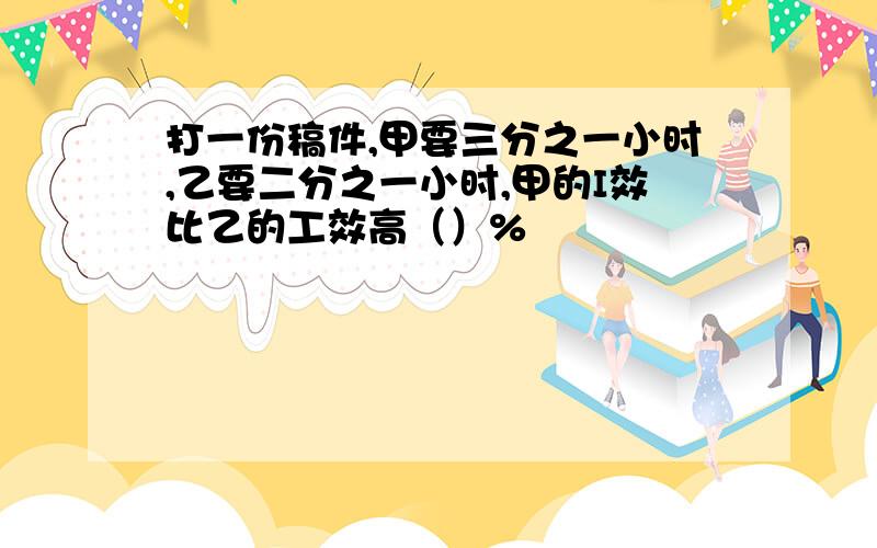 打一份稿件,甲要三分之一小时,乙要二分之一小时,甲的I效比乙的工效高（）%