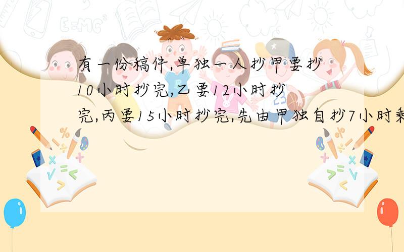 有一份稿件,单独一人抄甲要抄10小时抄完,乙要12小时抄完,丙要15小时抄完,先由甲独自抄7小时剩下的由乙丙两人合抄几小时抄完