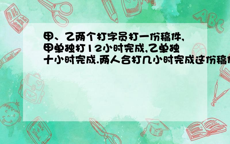 甲、乙两个打字员打一份稿件,甲单独打12小时完成,乙单独十小时完成.两人合打几小时完成这份稿件的11/12希望能有过程与详细解答