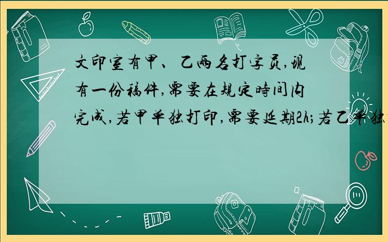 文印室有甲、乙两名打字员,现有一份稿件,需要在规定时间内完成,若甲单独打印,需要延期2h；若乙单独打印,需要延期5h.如果由乙打印一部分,用去了规定时间的一半,然后由甲单独打了2h,只能