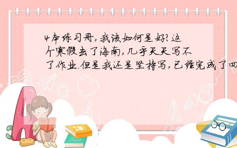 4本练习册,我该如何是好?这个寒假去了海南,几乎天天写不了作业.但是我还是坚持写,已经完成了四科,还差一科了.这5天可以通宵,能完成不?.不管与否,我都开始行动了.打打气吧.