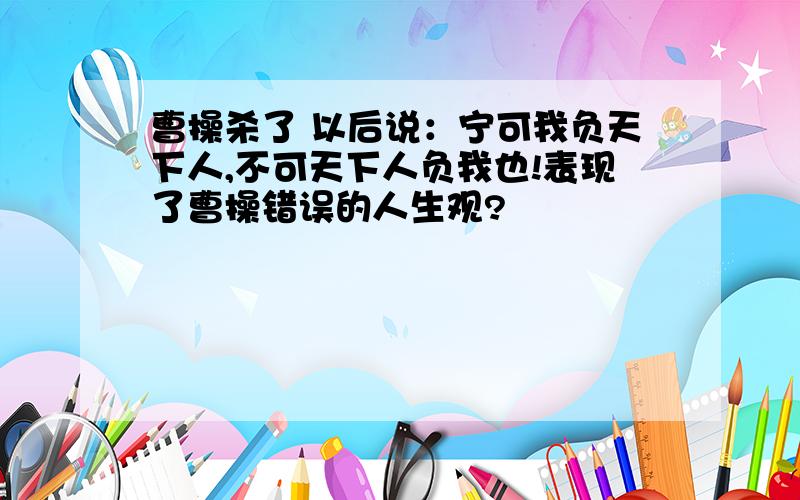 曹操杀了 以后说：宁可我负天下人,不可天下人负我也!表现了曹操错误的人生观?