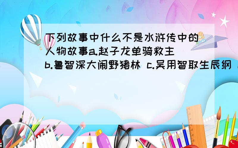 下列故事中什么不是水浒传中的人物故事a.赵子龙单骑救主 b.鲁智深大闹野猪林 c.吴用智取生辰纲 d.宋公明义释双枪将