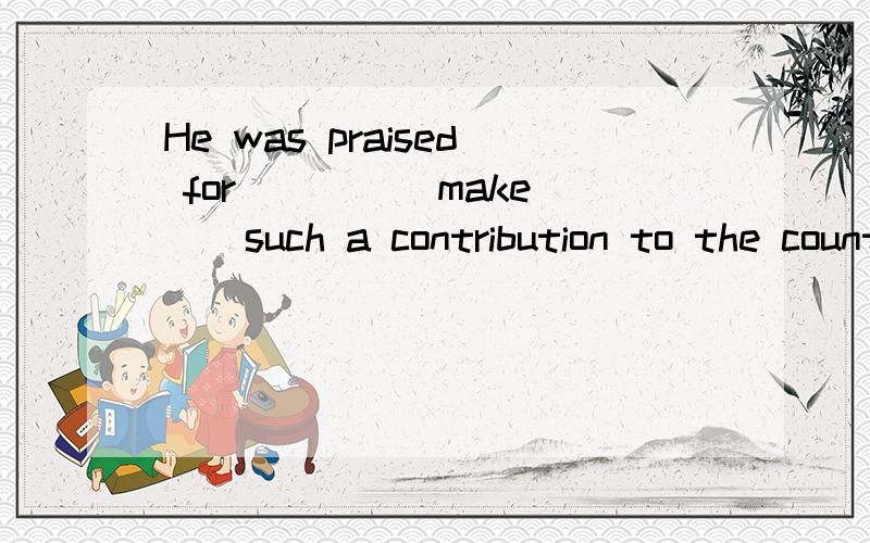 He was praised for ___ (make ) such a contribution to the country.时态填空,填making还是having made请说明理由谢谢