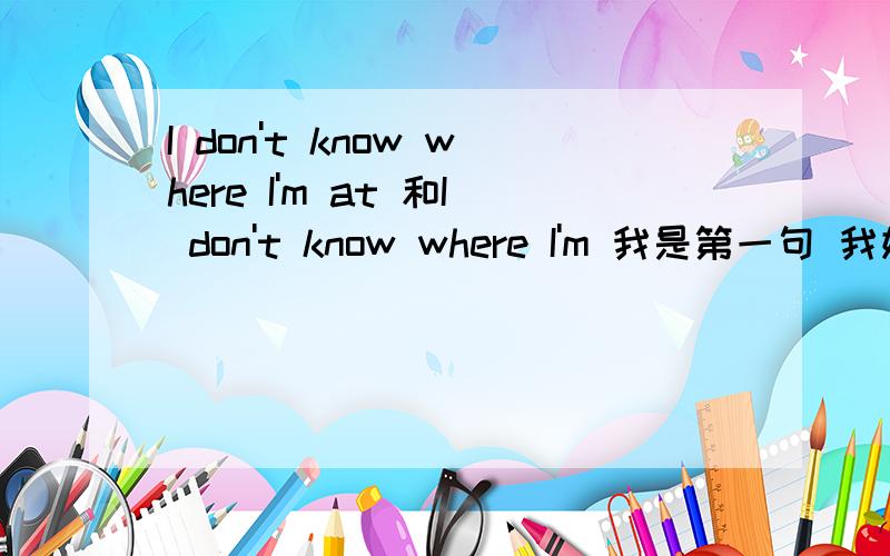 I don't know where I'm at 和I don't know where I'm 我是第一句 我姐说我那句话错了.别看翻译 我姐说翻译不可信