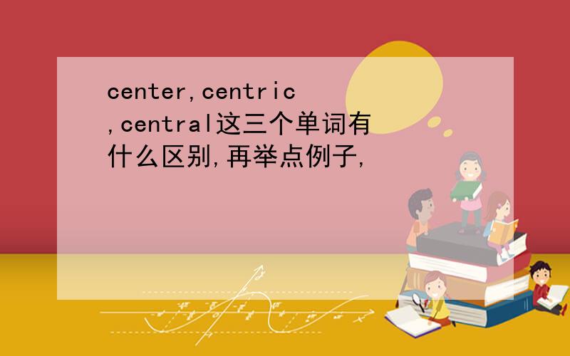 center,centric,central这三个单词有什么区别,再举点例子,