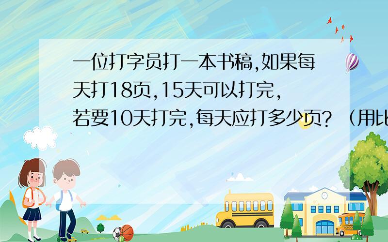 一位打字员打一本书稿,如果每天打18页,15天可以打完,若要10天打完,每天应打多少页? （用比例解）!一位打字员打一本书稿,如果每天打18页,15天可以打完,若要10天打完,每天应打多少页?  （用