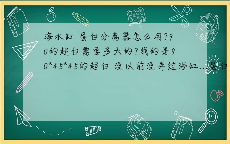 海水缸 蛋白分离器怎么用?90的超白需要多大的?我的是90*45*45的超白 没以前没弄过海缸...蛋白分离器放在缸的哪个地方?需要多大的?