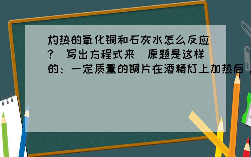 灼热的氧化铜和石灰水怎么反应?（写出方程式来）原题是这样的：一定质量的铜片在酒精灯上加热后，分别插入下列溶液中放置片刻，铜片质量增加的是？硝酸无水乙醇石灰水盐酸