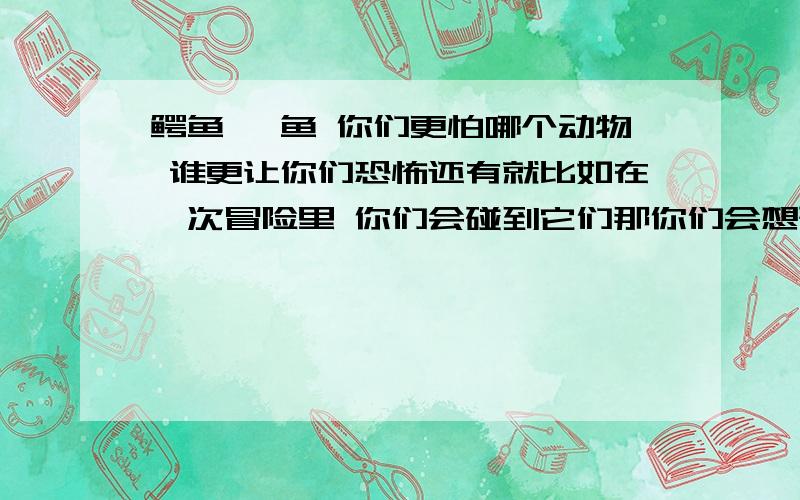 鳄鱼 鲨鱼 你们更怕哪个动物 谁更让你们恐怖还有就比如在一次冒险里 你们会碰到它们那你们会想碰到的鳄鱼还是 鲨鱼呢```谁更让你们恐怖哦 呵呵 我也是选鳄鱼 因为我怕黑黑的大海 很深