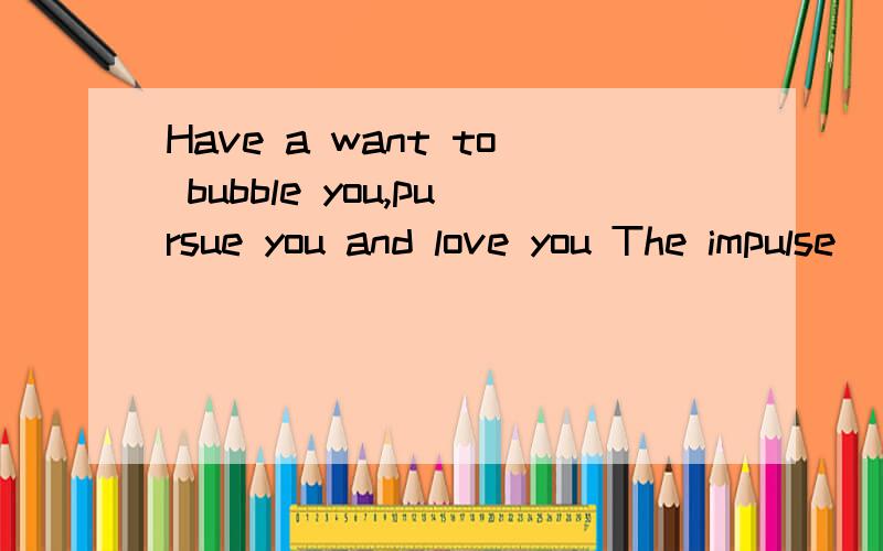 Have a want to bubble you,pursue you and love you The impulse