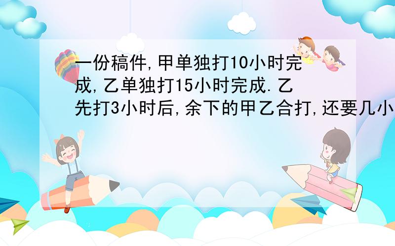 一份稿件,甲单独打10小时完成,乙单独打15小时完成.乙先打3小时后,余下的甲乙合打,还要几小时打完