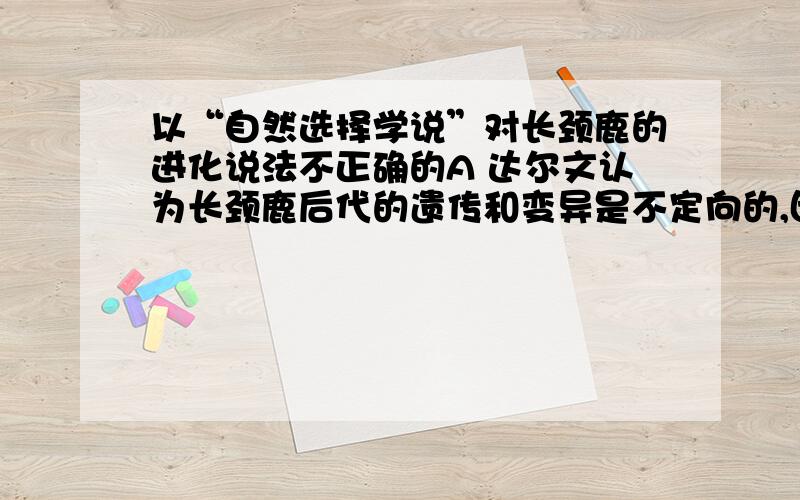 以“自然选择学说”对长颈鹿的进化说法不正确的A 达尔文认为长颈鹿后代的遗传和变异是不定向的,因此会出现个体差异 B 要争夺有限的食物,过度繁殖的长颈鹿必须经过残酷的生存斗争C自