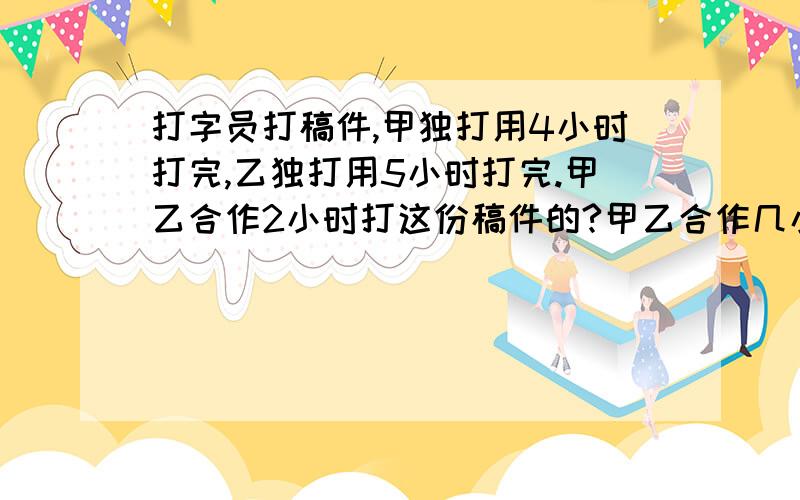 打字员打稿件,甲独打用4小时打完,乙独打用5小时打完.甲乙合作2小时打这份稿件的?甲乙合作几小时完成?