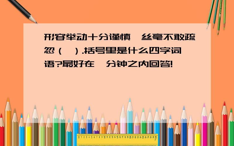 形容举动十分谨慎,丝毫不敢疏忽（ ）.括号里是什么四字词语?最好在一分钟之内回答!