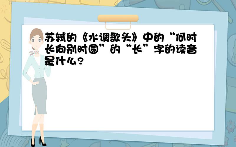 苏轼的《水调歌头》中的“何时长向别时圆”的“长”字的读音是什么?