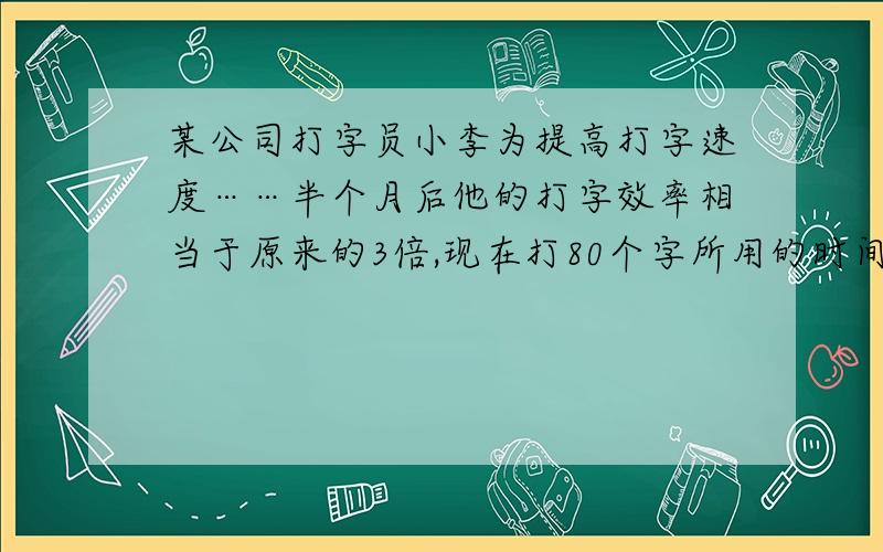 某公司打字员小李为提高打字速度……半个月后他的打字效率相当于原来的3倍,现在打80个字所用的时间比原来少用100秒,问小李现在每分能打多少字……我希望用二元一次方程解出,非常着急!