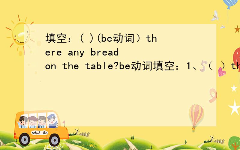 填空：( )(be动词）there any bread on the table?be动词填空：1、（ ）there any bread on the table?2、Running ( ) good for you.3、What ( ) in the bottle?There ( )some juice in it.