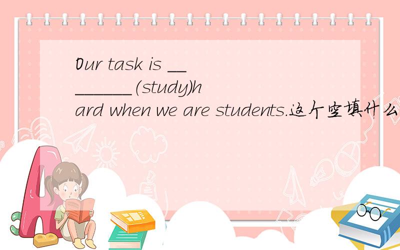 Our task is ________（study）hard when we are students.这个空填什么.用所给词的正确形式填空