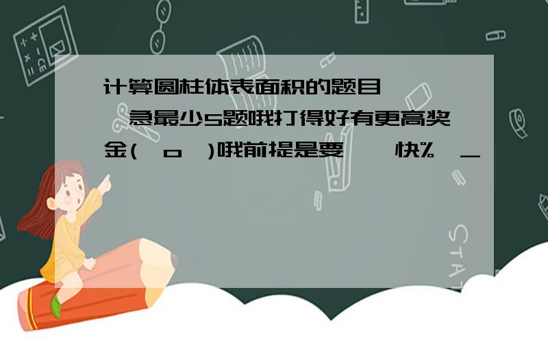 计算圆柱体表面积的题目、、、、急最少5题哦打得好有更高奖金(⊙o⊙)哦前提是要——快%>_