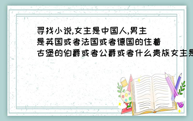 寻找小说,女主是中国人,男主是英国或者法国或者德国的住着古堡的伯爵或者公爵或者什么贵族女主是中国人,男主是英国或者法国或者德国的住着古堡的伯爵或者公爵或者什么贵族的.男主或