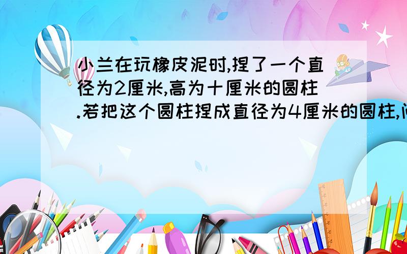 小兰在玩橡皮泥时,捏了一个直径为2厘米,高为十厘米的圆柱.若把这个圆柱捏成直径为4厘米的圆柱,问高是多少