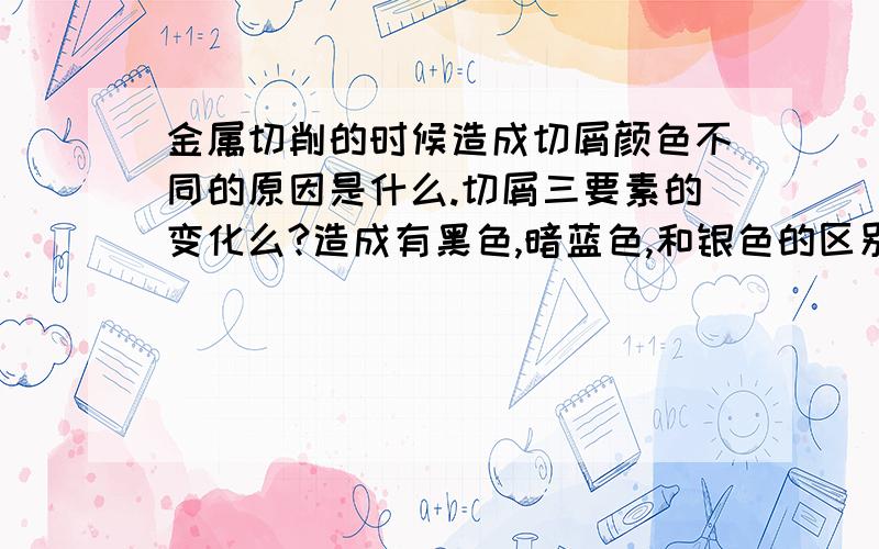 金属切削的时候造成切屑颜色不同的原因是什么.切屑三要素的变化么?造成有黑色,暗蓝色,和银色的区别.与�