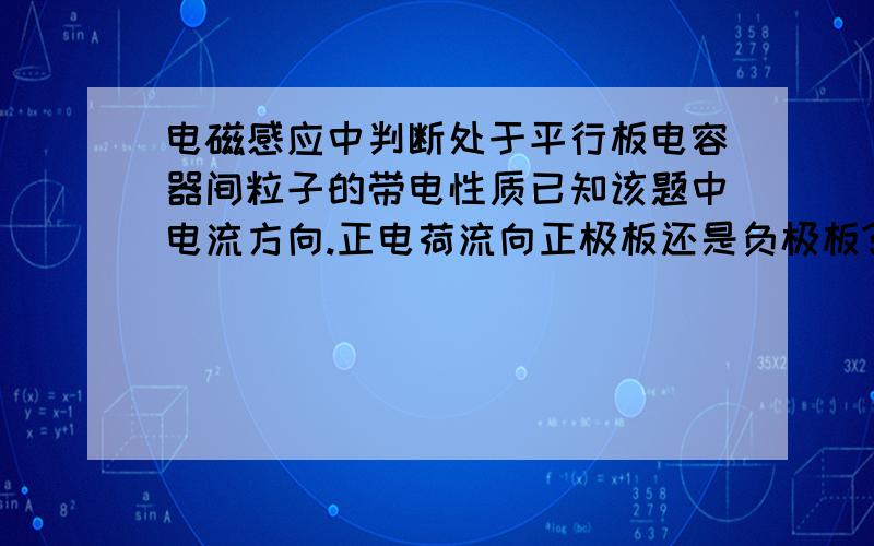 电磁感应中判断处于平行板电容器间粒子的带电性质已知该题中电流方向.正电荷流向正极板还是负极板?