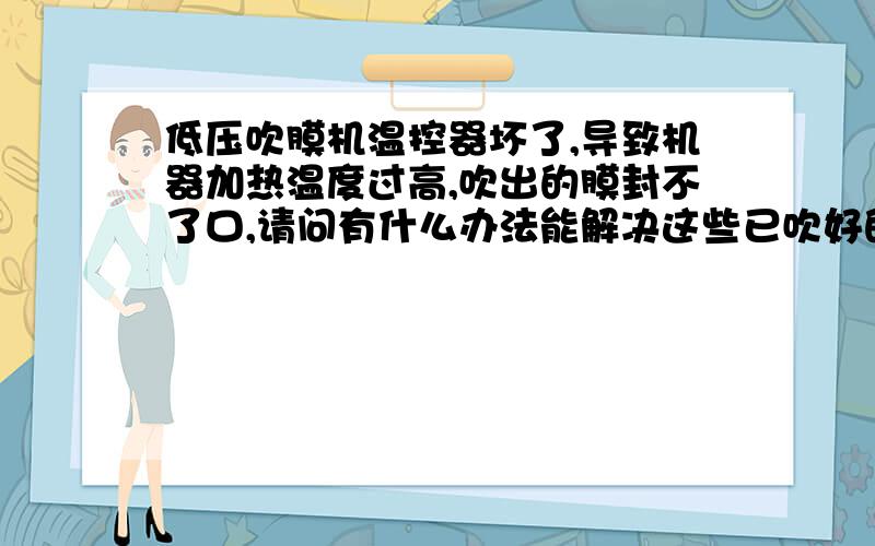 低压吹膜机温控器坏了,导致机器加热温度过高,吹出的膜封不了口,请问有什么办法能解决这些已吹好的膜?能够使这些膜能够封口,不浪费