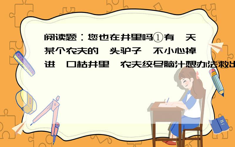 阅读题：您也在井里吗①有一天某个农夫的一头驴子,不小心掉进一口枯井里,农夫绞尽脑汁想办法救出驴子,但几个小时过去了,驴子还在井里痛苦地哀嚎着.②最后,这位农夫决定放弃,他想这头