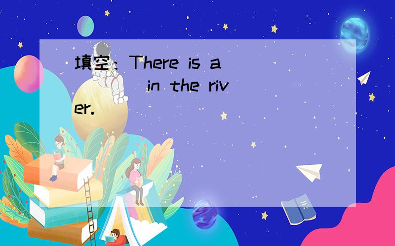 填空：There is a ____in the river.