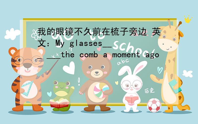 我的眼镜不久前在梳子旁边 英文：My glasses___ ___the comb a moment ago