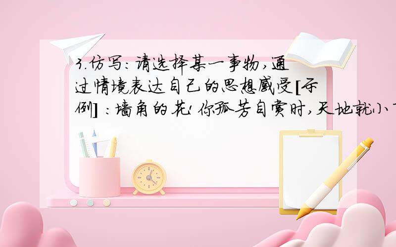 3.仿写:请选择某一事物,通过情境表达自己的思想感受[示例] :墙角的花!你孤芳自赏时,天地就小了.山中的石!你背靠群峰时,意志就坚了.__________________!_______________________,_______________________.